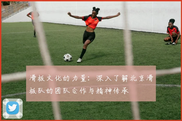 滑板文化的力量：深入了解北京滑板队的团队合作与精神传承