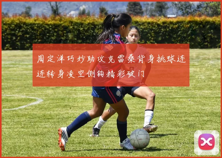 周定洋巧妙助攻克雷桑背身挑球连连转身凌空侧钩精彩破门