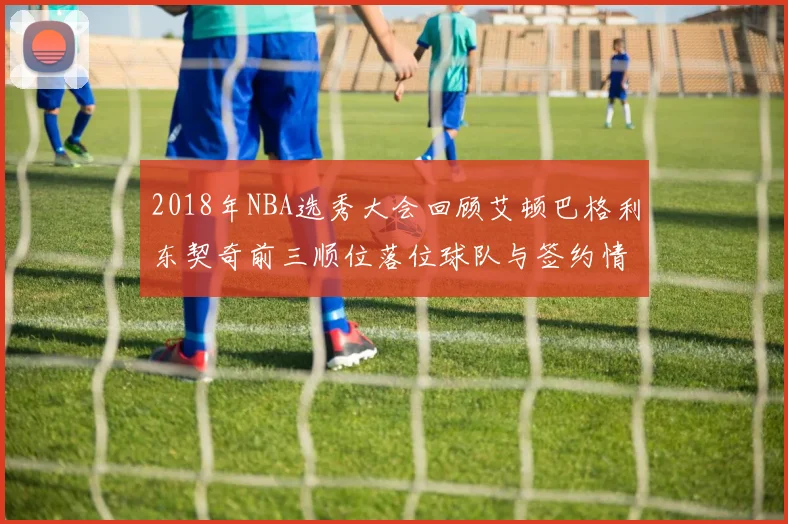 2018年NBA选秀大会回顾艾顿巴格利东契奇前三顺位落位球队与签约情况