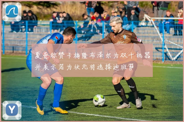夏普称赞卡梅隆布泽尔为双十机器并表示若为状元将选择迪班萨