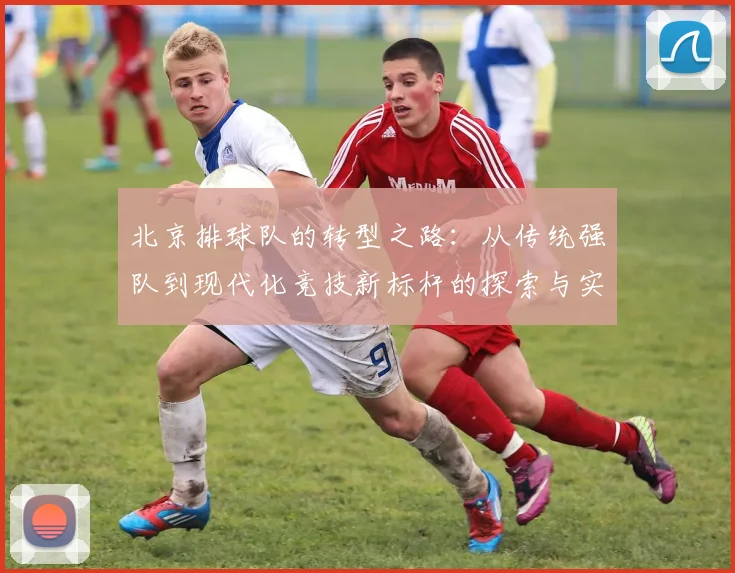 北京排球队的转型之路：从传统强队到现代化竞技新标杆的探索与实践