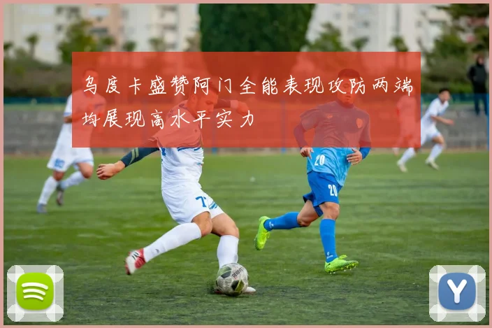 乌度卡盛赞阿门全能表现攻防两端均展现高水平实力