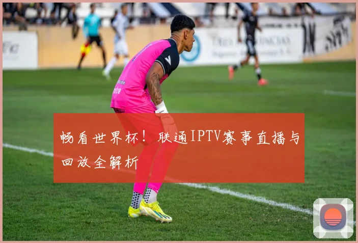 畅看世界杯！联通IPTV赛事直播与回放全解析