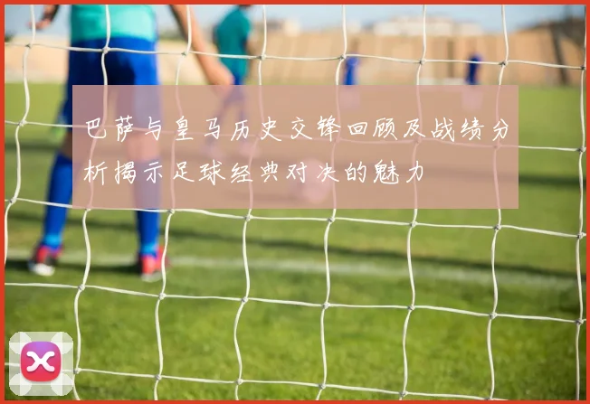 巴萨与皇马历史交锋回顾及战绩分析揭示足球经典对决的魅力