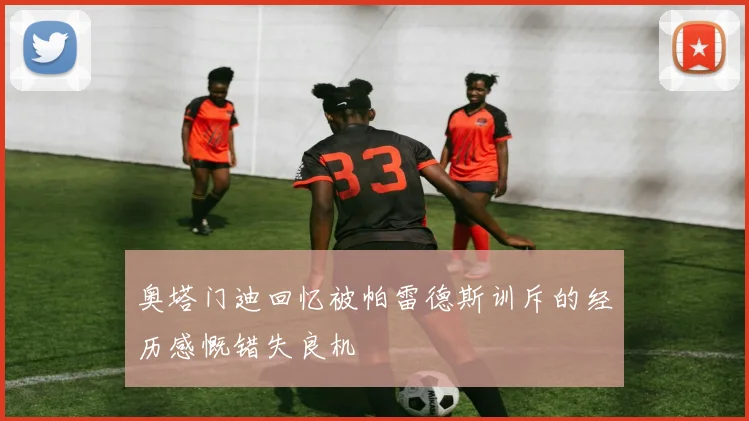 奥塔门迪回忆被帕雷德斯训斥的经历感慨错失良机