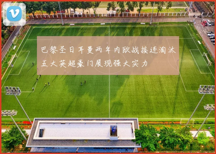 巴黎圣日耳曼两年内欧战接连淘汰五大英超豪门展现强大实力