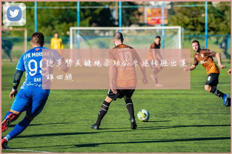 德罗赞关键绝杀助公牛逆转胜出集锦回顾