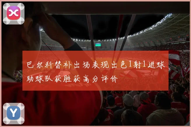 巴尔科替补出场表现出色1射1进球助球队获胜获高分评价